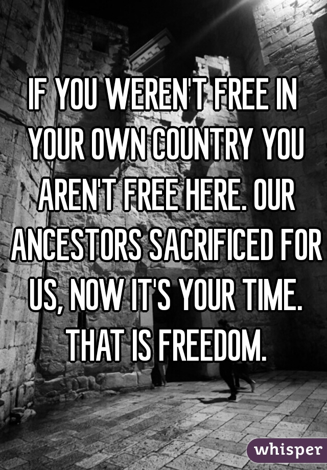 IF YOU WEREN'T FREE IN YOUR OWN COUNTRY YOU AREN'T FREE HERE. OUR ANCESTORS SACRIFICED FOR US, NOW IT'S YOUR TIME. THAT IS FREEDOM.