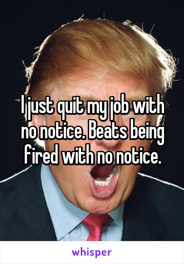 I just quit my job with no notice. Beats being fired with no notice.