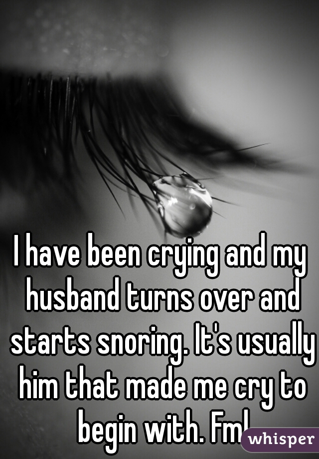 I have been crying and my husband turns over and starts snoring. It's usually him that made me cry to begin with. Fml
