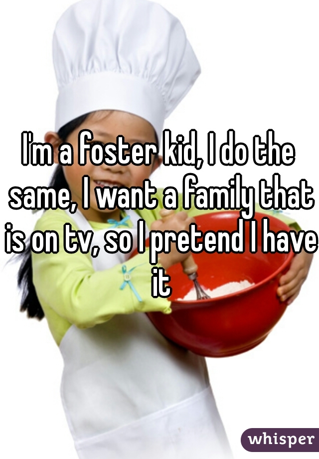I'm a foster kid, I do the same, I want a family that is on tv, so I pretend I have it