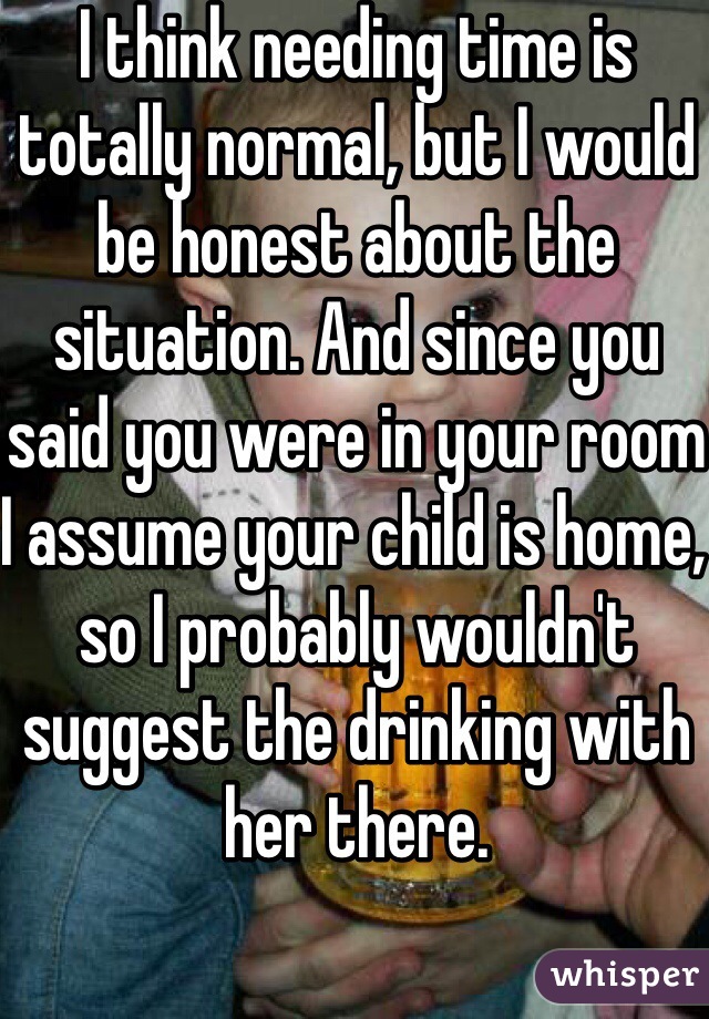 I think needing time is totally normal, but I would be honest about the situation. And since you said you were in your room I assume your child is home, so I probably wouldn't suggest the drinking with her there. 