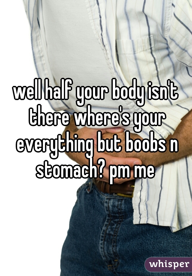 well half your body isn't there where's your everything but boobs n stomach? pm me 