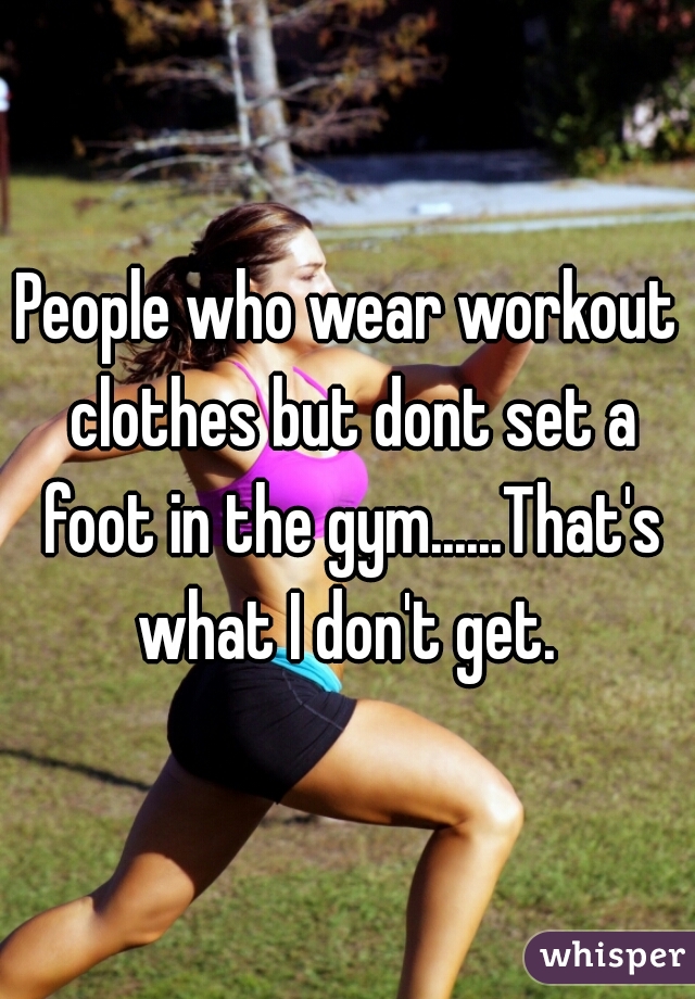 People who wear workout clothes but dont set a foot in the gym......That's what I don't get. 