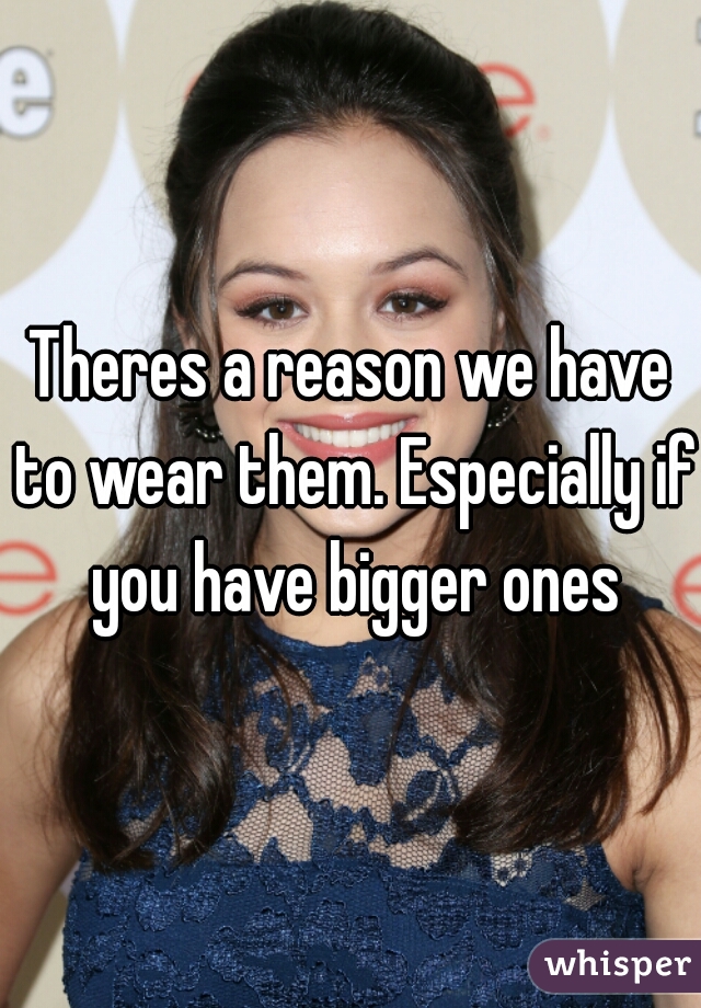 Theres a reason we have to wear them. Especially if you have bigger ones