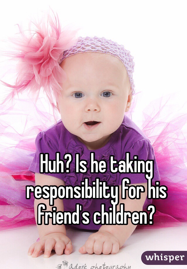 Huh? Is he taking responsibility for his friend's children?