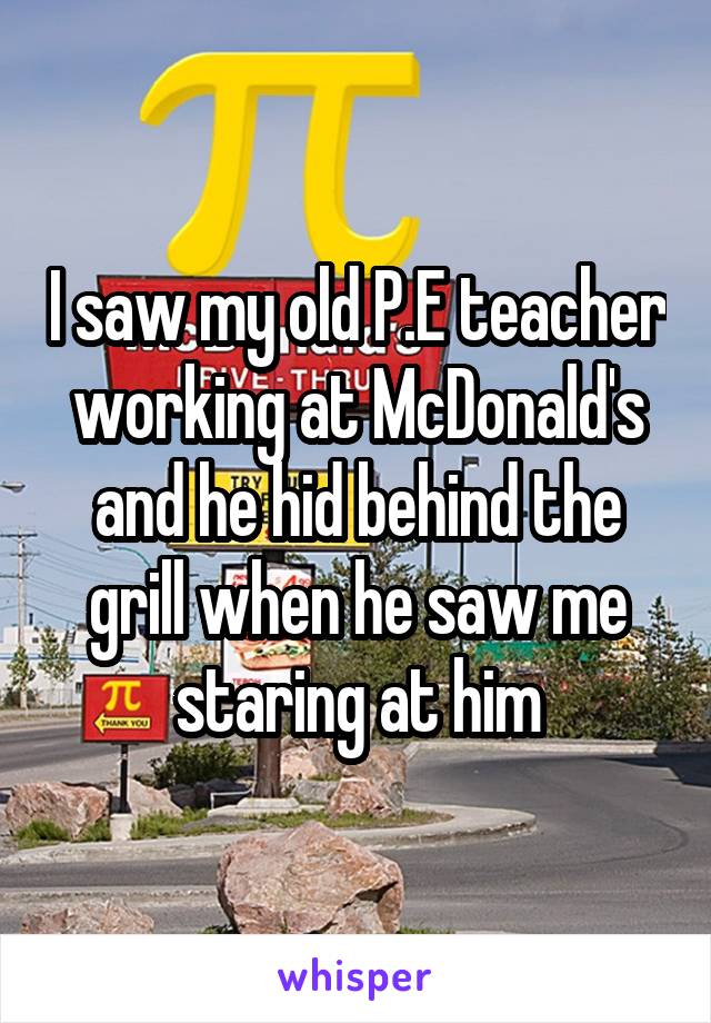 I saw my old P.E teacher working at McDonald's and he hid behind the grill when he saw me staring at him