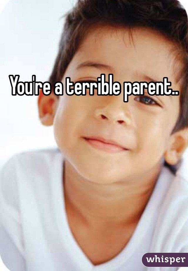 You're a terrible parent.. 