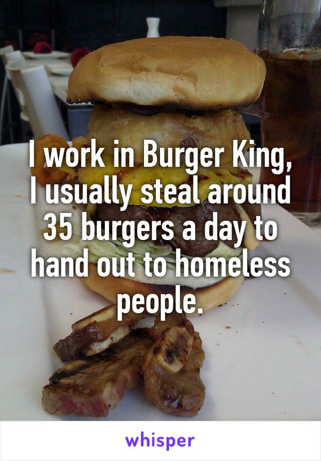 I work in Burger King, I usually steal around 35 burgers a day to hand out to homeless people.