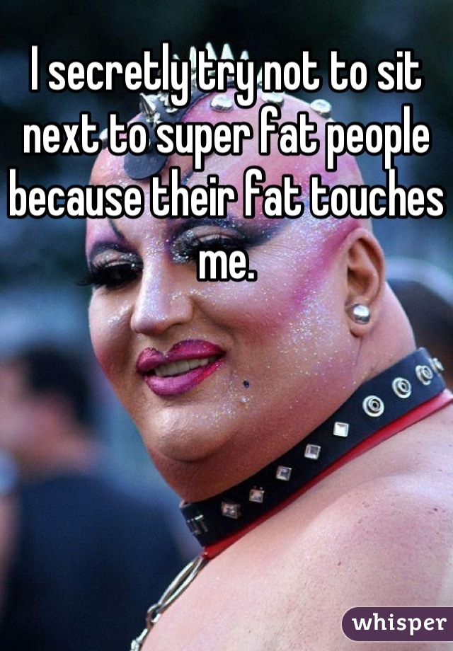 I secretly try not to sit next to super fat people because their fat touches me.