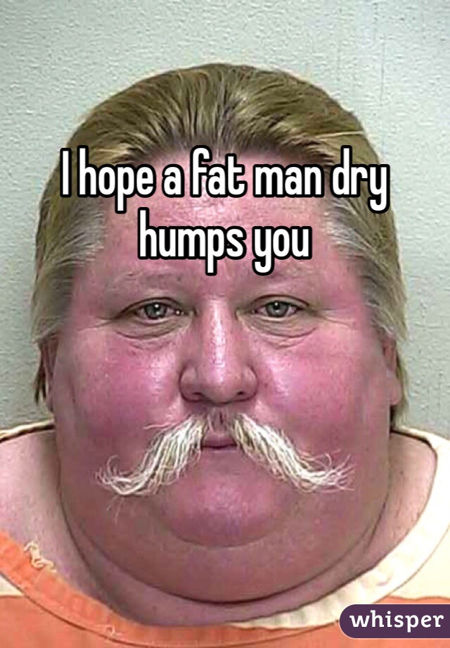 I hope a fat man dry humps you