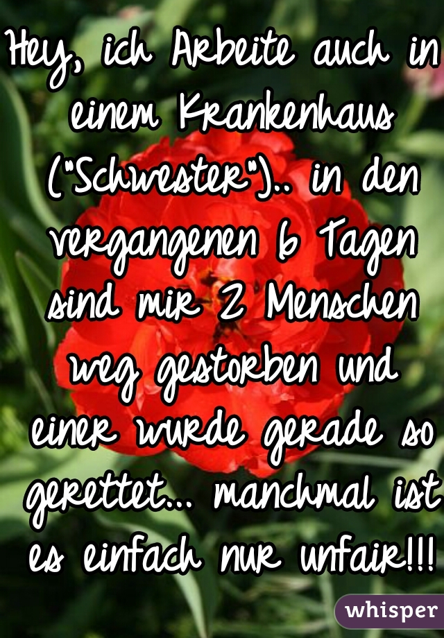 Hey, ich Arbeite auch in einem Krankenhaus ("Schwester").. in den vergangenen 6 Tagen sind mir 2 Menschen weg gestorben und einer wurde gerade so gerettet... manchmal ist es einfach nur unfair!!!