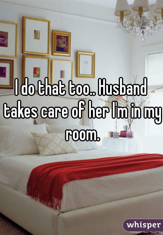 I do that too.. Husband takes care of her I'm in my room.