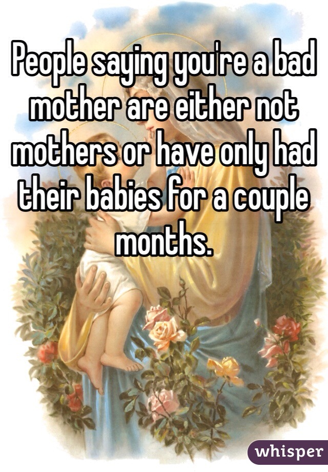 People saying you're a bad mother are either not mothers or have only had their babies for a couple months. 