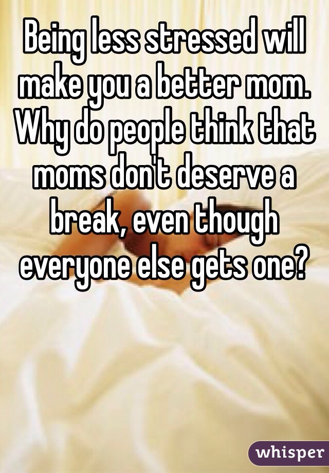 Being less stressed will make you a better mom. Why do people think that moms don't deserve a break, even though everyone else gets one?