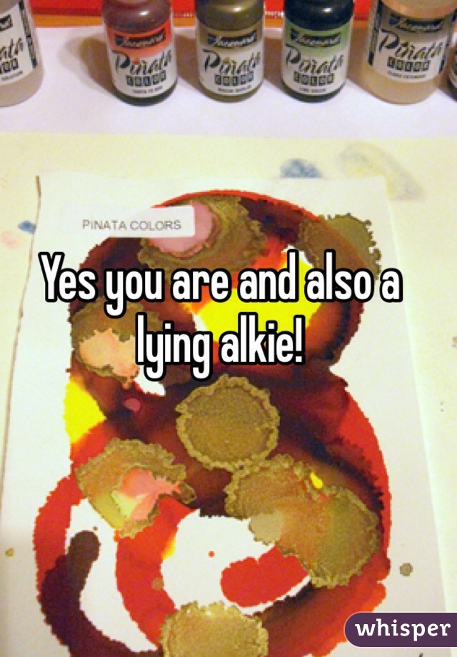 Yes you are and also a lying alkie!