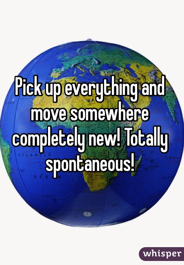 Pick up everything and move somewhere completely new! Totally spontaneous!