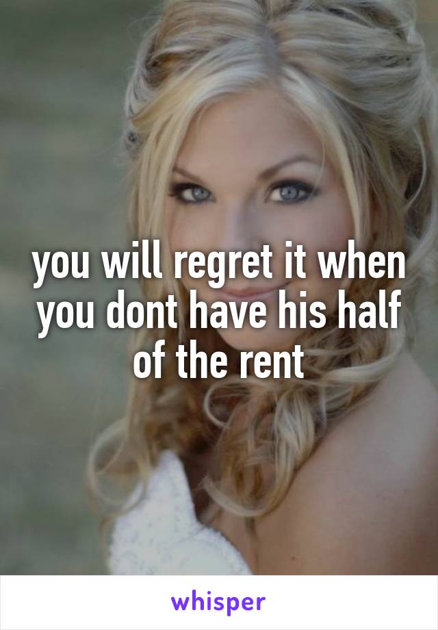 you will regret it when you dont have his half of the rent