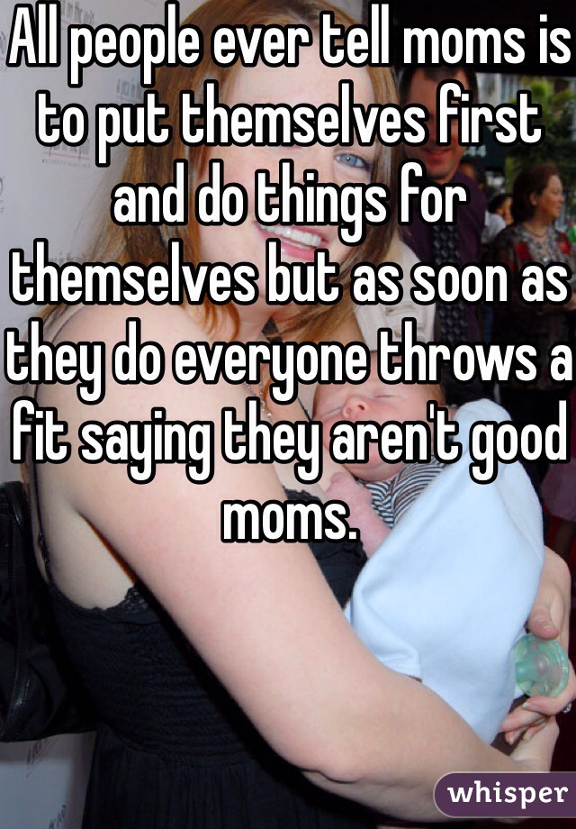 All people ever tell moms is to put themselves first and do things for themselves but as soon as they do everyone throws a fit saying they aren't good moms. 