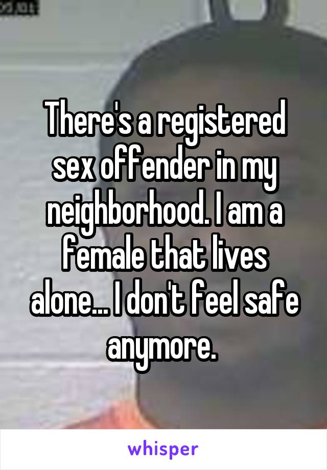 There's a registered sex offender in my neighborhood. I am a female that lives alone... I don't feel safe anymore. 