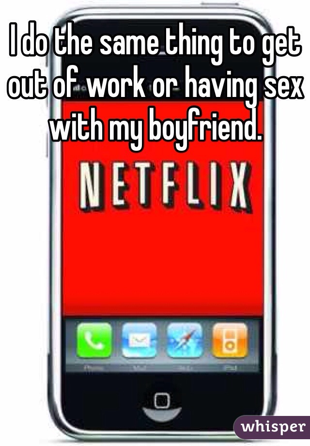 I do the same thing to get out of work or having sex with my boyfriend.