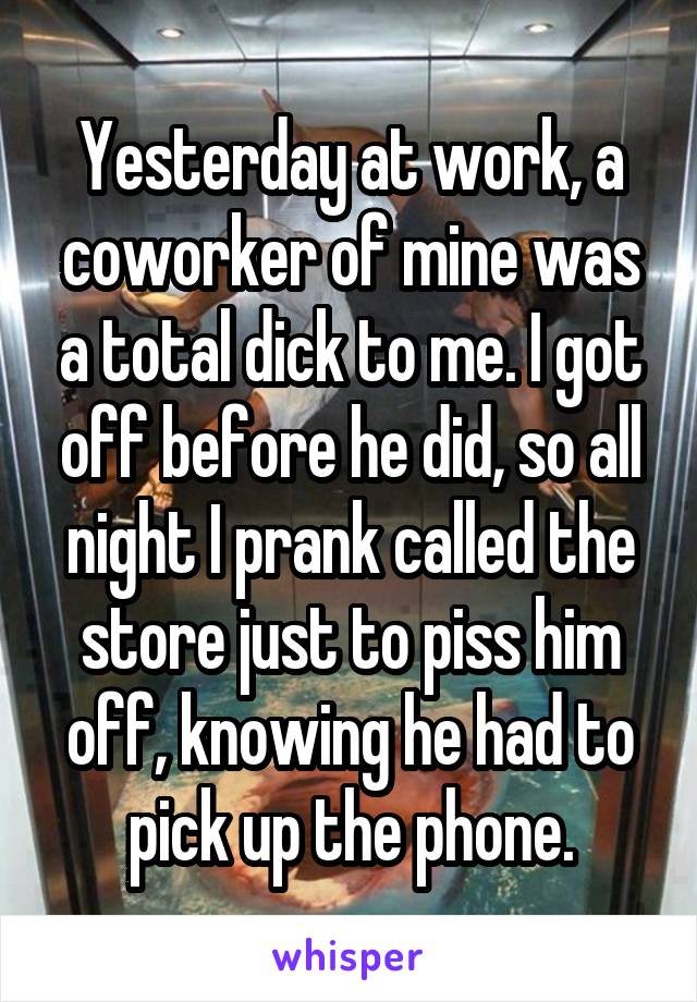 Yesterday at work, a coworker of mine was a total dick to me. I got off before he did, so all night I prank called the store just to piss him off, knowing he had to pick up the phone.