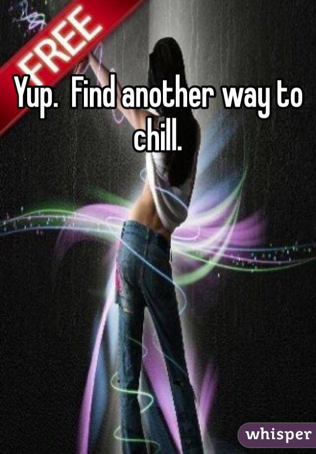 Yup.  Find another way to chill.