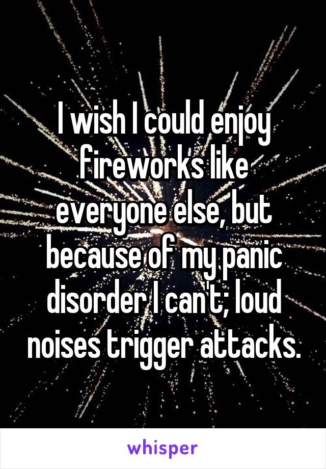 I wish I could enjoy fireworks like everyone else, but because of my panic disorder I can't; loud noises trigger attacks.