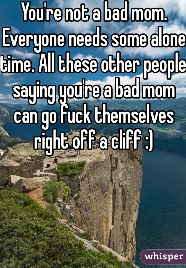 You're not a bad mom. Everyone needs some alone time. All these other people saying you're a bad mom can go fuck themselves right off a cliff :)