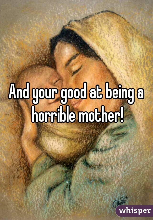 And your good at being a horrible mother!