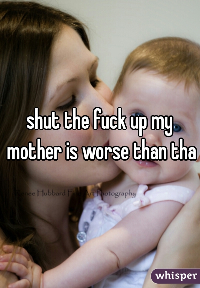 shut the fuck up my mother is worse than that
