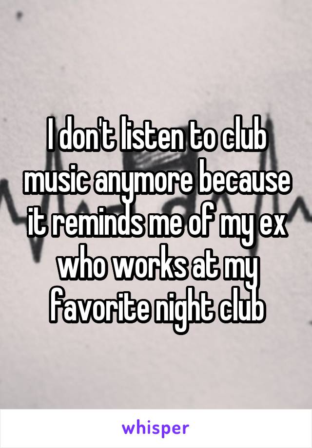 I don't listen to club music anymore because it reminds me of my ex who works at my favorite night club