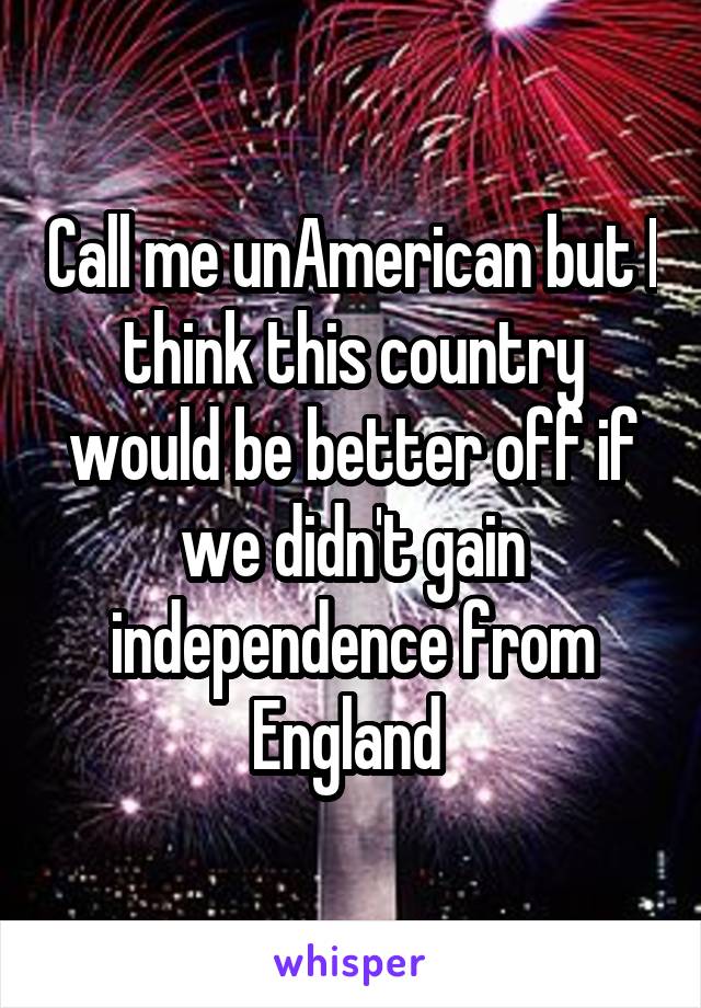 Call me unAmerican but I think this country would be better off if we didn't gain independence from England 