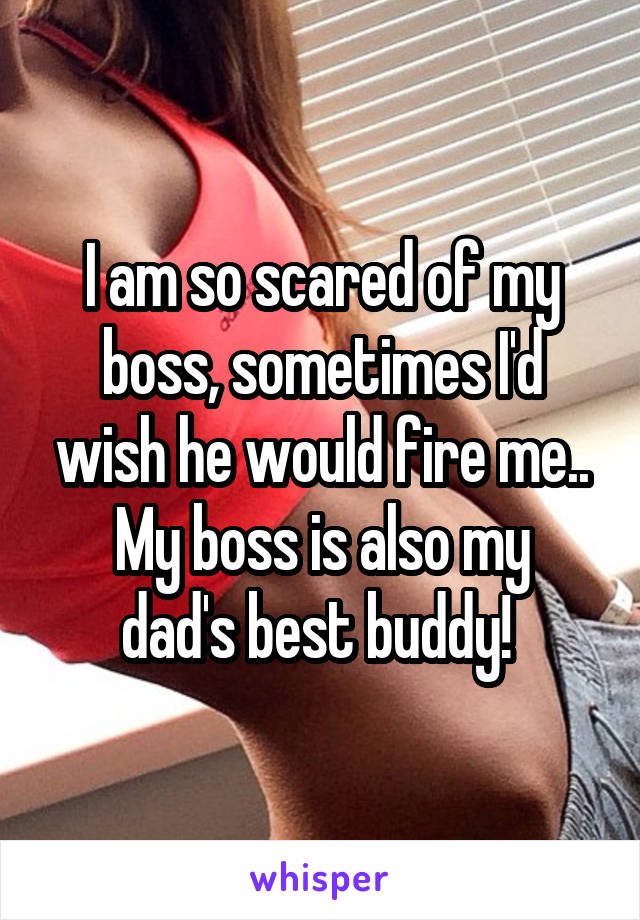 I am so scared of my boss, sometimes I'd wish he would fire me..
My boss is also my dad's best buddy! 