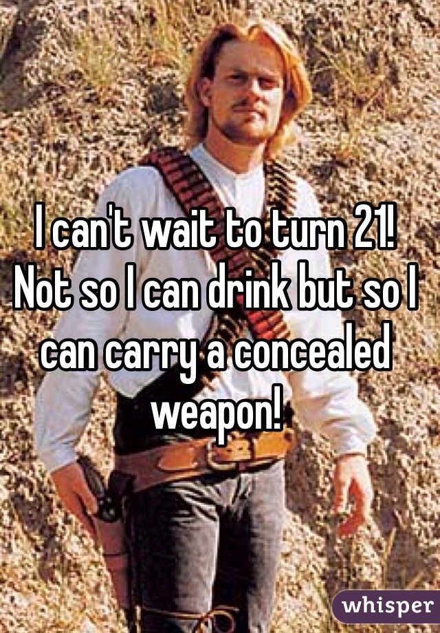 I can't wait to turn 21! Not so I can drink but so I can carry a concealed weapon!  