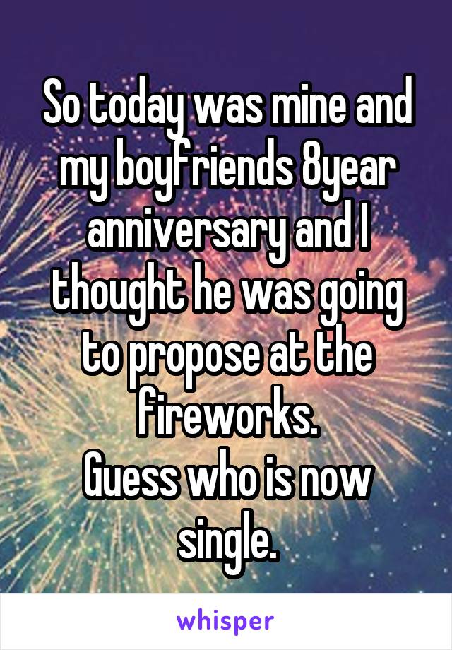 So today was mine and my boyfriends 8year anniversary and I thought he was going to propose at the fireworks.
Guess who is now single.