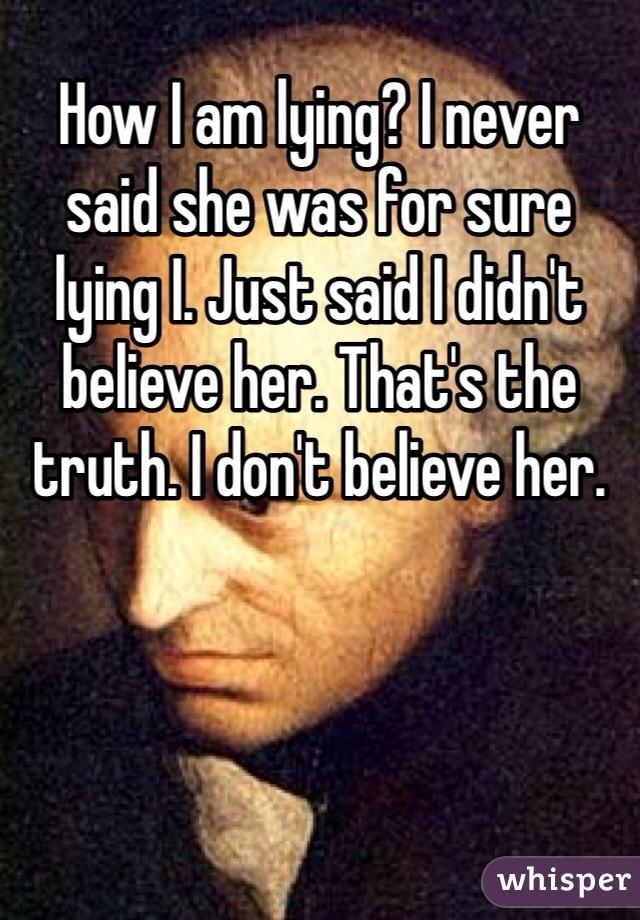 How I am lying? I never said she was for sure lying I. Just said I didn't believe her. That's the truth. I don't believe her. 