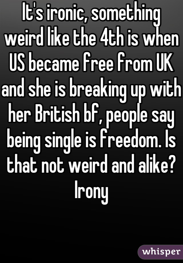It's ironic, something weird like the 4th is when US became free from UK and she is breaking up with her British bf, people say being single is freedom. Is that not weird and alike? Irony
