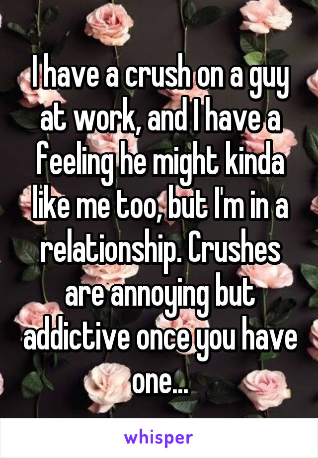 I have a crush on a guy at work, and I have a feeling he might kinda like me too, but I'm in a relationship. Crushes are annoying but addictive once you have one...