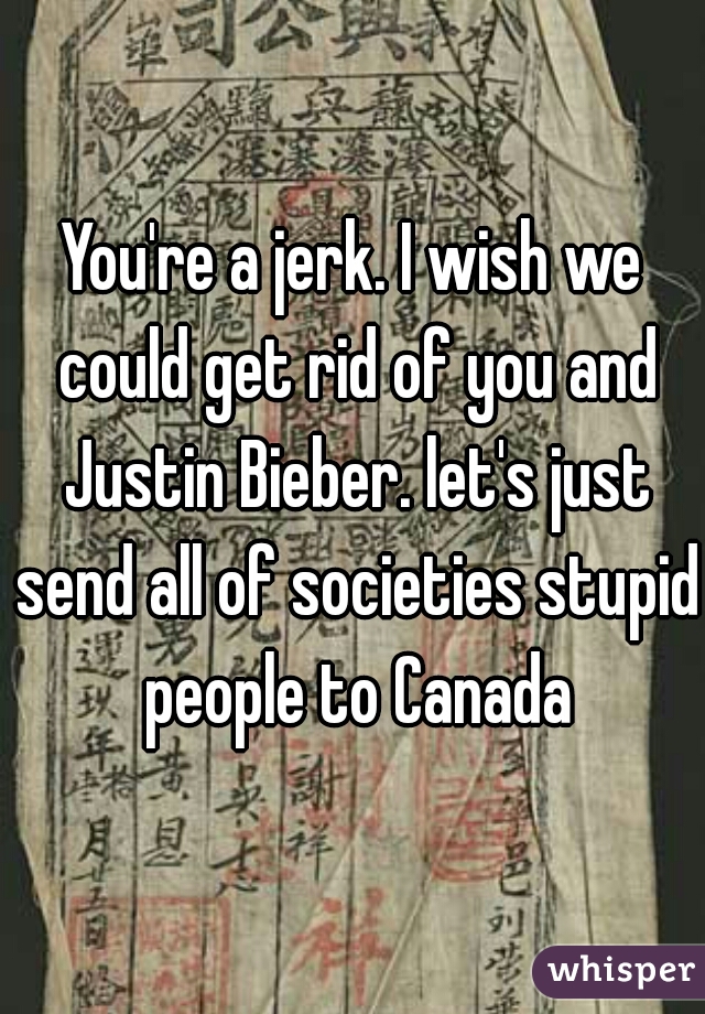 You're a jerk. I wish we could get rid of you and Justin Bieber. let's just send all of societies stupid people to Canada