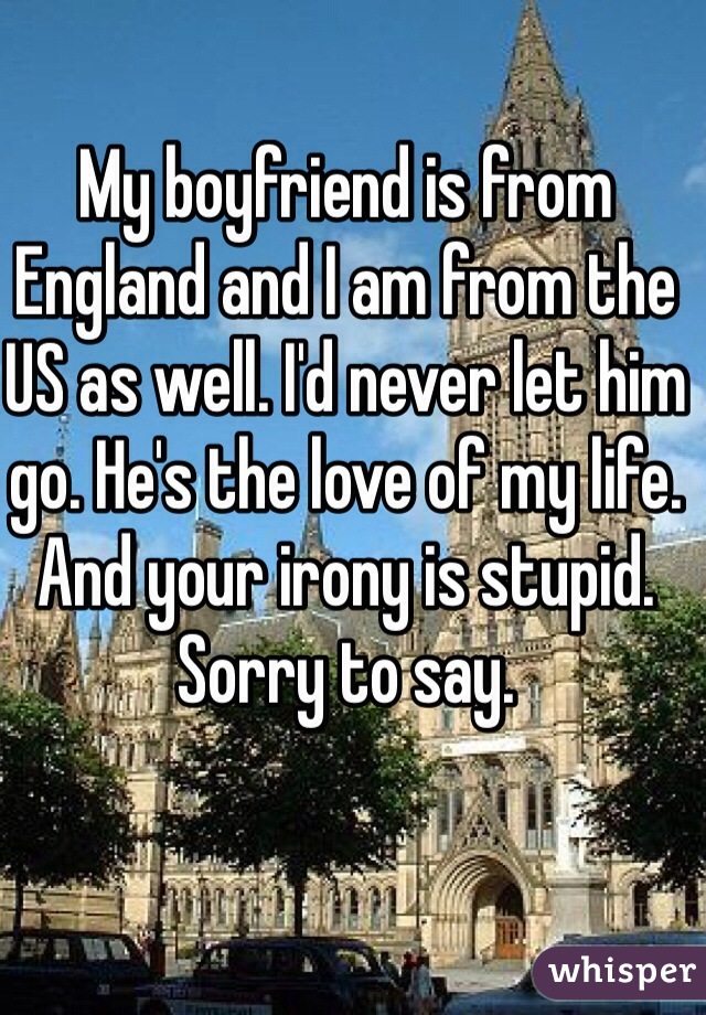 My boyfriend is from England and I am from the US as well. I'd never let him go. He's the love of my life. And your irony is stupid. Sorry to say. 