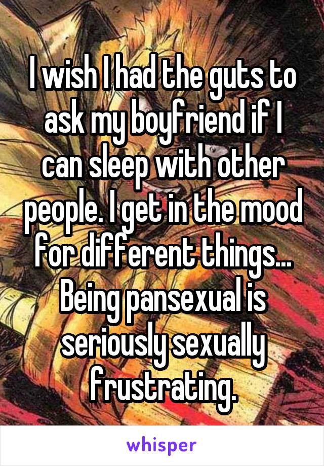 I wish I had the guts to ask my boyfriend if I can sleep with other people. I get in the mood for different things... Being pansexual is seriously sexually frustrating.