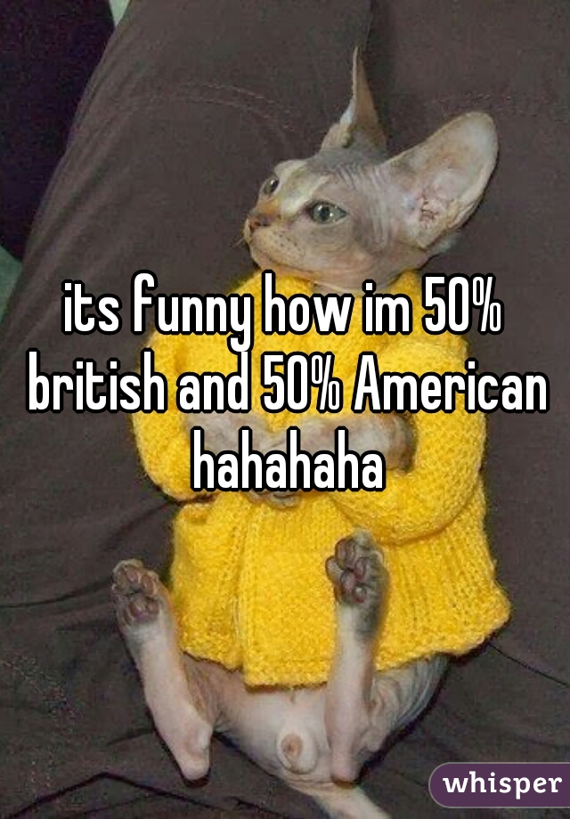 its funny how im 50% british and 50% American hahahaha