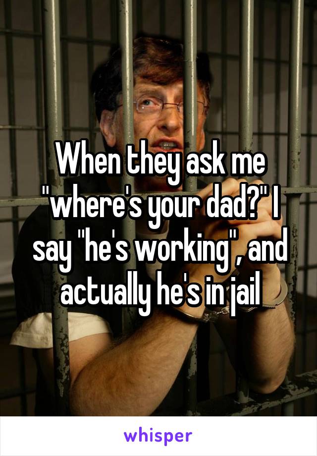 When they ask me "where's your dad?" I say "he's working", and actually he's in jail