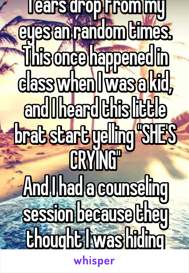 Tears drop from my eyes an random times.
This once happened in class when I was a kid, and I heard this little brat start yelling "SHE'S CRYING"
And I had a counseling session because they thought I was hiding something.