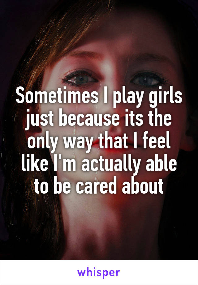 Sometimes I play girls just because its the only way that I feel like I'm actually able to be cared about