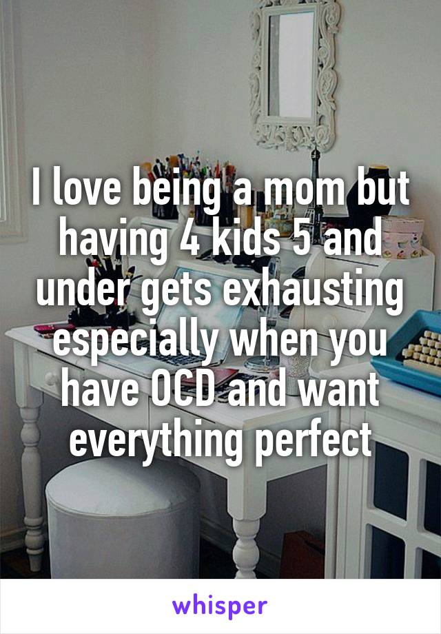 I love being a mom but having 4 kids 5 and under gets exhausting especially when you have OCD and want everything perfect