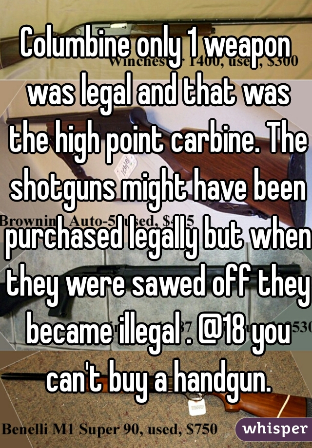 Columbine only 1 weapon was legal and that was the high point carbine. The shotguns might have been purchased legally but when they were sawed off they became illegal . @18 you can't buy a handgun.