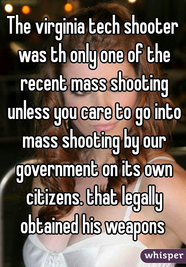 The virginia tech shooter was th only one of the recent mass shooting unless you care to go into mass shooting by our government on its own citizens. that legally obtained his weapons 