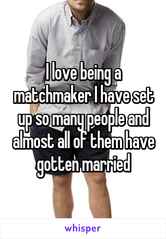I love being a matchmaker I have set up so many people and almost all of them have gotten married