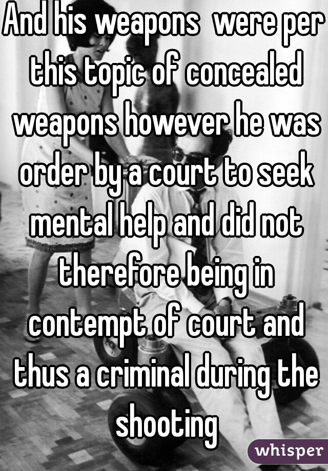 And his weapons  were per this topic of concealed weapons however he was order by a court to seek mental help and did not therefore being in contempt of court and thus a criminal during the shooting